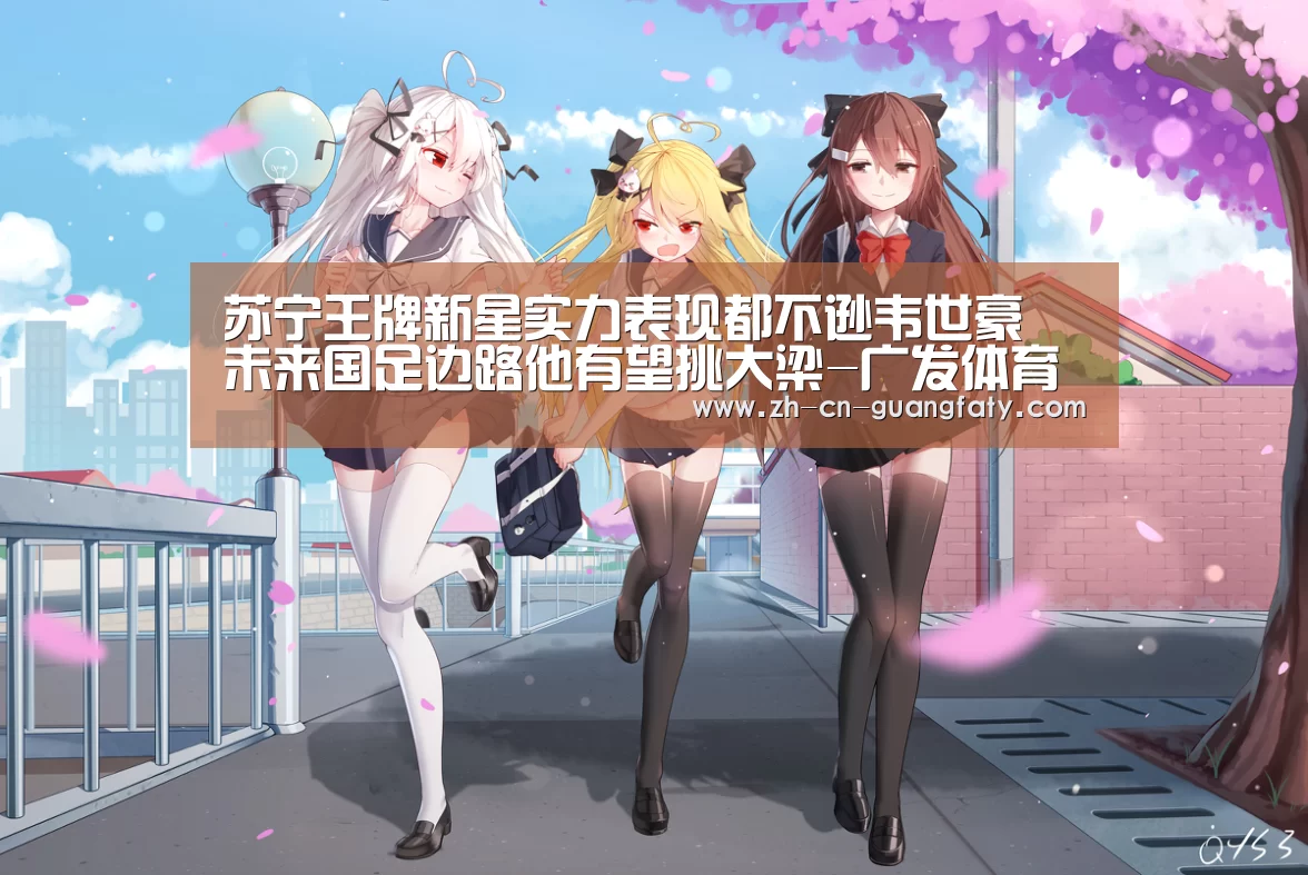 苏宁王牌新星实力表现都不逊韦世豪 未来国足边路他有望挑大梁-广发体育(图1) 广发体育